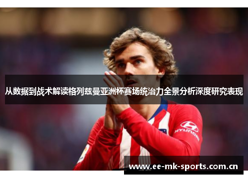 从数据到战术解读格列兹曼亚洲杯赛场统治力全景分析深度研究表现